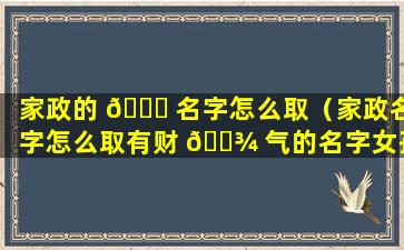 家政的 🐋 名字怎么取（家政名字怎么取有财 🌾 气的名字女孩）